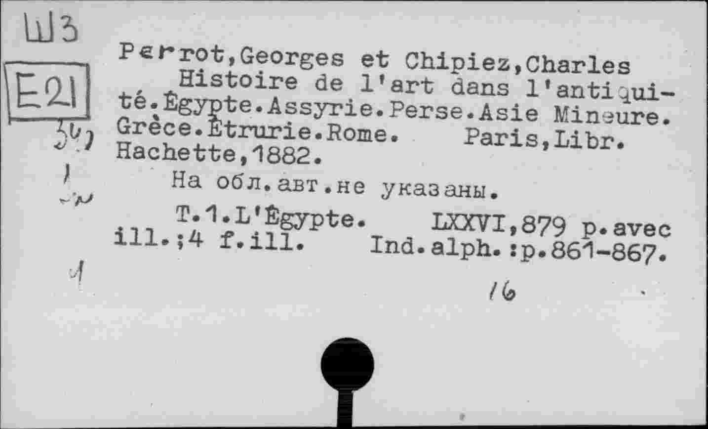 ﻿Рer rot, Georges et Chipiez,Charles
, Histoire de l’art dans l'antiûui-*А?3Угіе• perse.Asie Mineure.
Grece.Etrurie.Rome.	Paris Lihr
Hachette ,1882.	rans, Libr.
На обл.авт.не указаны.
я ™tï1'879 p.avec xii.,4 t.ill. Ind.alph.:p.861-867.